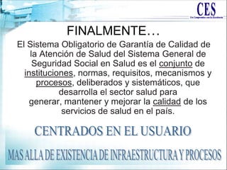 FINALMENTE…
El Sistema Obligatorio de Garantía de Calidad de
la Atención de Salud del Sistema General de
Seguridad Social en Salud es el conjunto de
instituciones, normas, requisitos, mecanismos y
procesos, deliberados y sistemáticos, que
desarrolla el sector salud para
generar, mantener y mejorar la calidad de los
servicios de salud en el país.
 