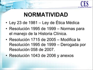 • Ley 23 de 1981 – Ley de Ética Médica
• Resolución 1995 de 1999 – Normas para
el manejo de la Historia Clínica.
• Resolución 1715 de 2005 – Modifica la
Resolución 1995 de 1999 – Derogada por
Resolución 058 de 2007.
• Resolución 1043 de 2006 y anexos
NORMATIVIDAD
 