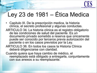 Ley 23 de 1981 – Ética Medica
• Capitulo III. De la prescripción medica, la historia
clínica, el secreto profesional y algunas conductas.
ARTICULO 34. La historia clínica es el registro obligatorio
de las condiciones de salud del paciente. Es un
documento privado sometido a reserva que únicamente
puede ser conocido por terceros previa autorización del
paciente o en los casos previstos por la Ley.
ARTICULO 36. En todos los casos la Historia Clínica
deberá diligenciarse con claridad.
Cuando quiera que haya cambio de médico, el
reemplazado está obligado a entregarla, conjuntamente
con sus anexos a su reemplazante.
 