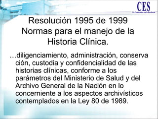 Resolución 1995 de 1999
Normas para el manejo de la
Historia Clínica.
…diligenciamiento, administración, conserva
ción, custodia y confidencialidad de las
historias clínicas, conforme a los
parámetros del Ministerio de Salud y del
Archivo General de la Nación en lo
concerniente a los aspectos archivísticos
contemplados en la Ley 80 de 1989.
 