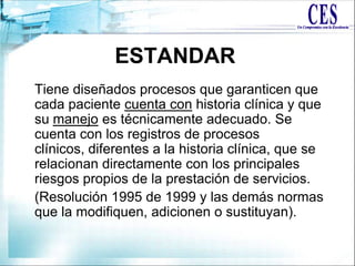 Tiene diseñados procesos que garanticen que
cada paciente cuenta con historia clínica y que
su manejo es técnicamente adecuado. Se
cuenta con los registros de procesos
clínicos, diferentes a la historia clínica, que se
relacionan directamente con los principales
riesgos propios de la prestación de servicios.
(Resolución 1995 de 1999 y las demás normas
que la modifiquen, adicionen o sustituyan).
ESTANDAR
 