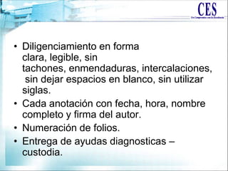 • Diligenciamiento en forma
clara, legible, sin
tachones, enmendaduras, intercalaciones,
sin dejar espacios en blanco, sin utilizar
siglas.
• Cada anotación con fecha, hora, nombre
completo y firma del autor.
• Numeración de folios.
• Entrega de ayudas diagnosticas –
custodia.
 