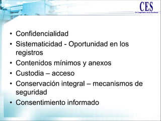 • Confidencialidad
• Sistematicidad - Oportunidad en los
registros
• Contenidos mínimos y anexos
• Custodia – acceso
• Conservación integral – mecanismos de
seguridad
• Consentimiento informado
 