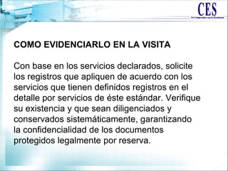 COMO EVIDENCIARLO EN LA VISITA
Con base en los servicios declarados, solicite
los registros que apliquen de acuerdo con los
servicios que tienen definidos registros en el
detalle por servicios de éste estándar. Verifique
su existencia y que sean diligenciados y
conservados sistemáticamente, garantizando
la confidencialidad de los documentos
protegidos legalmente por reserva.
 