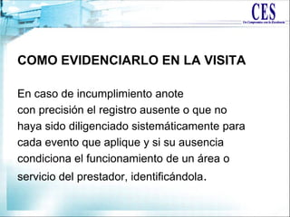 COMO EVIDENCIARLO EN LA VISITA
En caso de incumplimiento anote
con precisión el registro ausente o que no
haya sido diligenciado sistemáticamente para
cada evento que aplique y si su ausencia
condiciona el funcionamiento de un área o
servicio del prestador, identificándola.
 