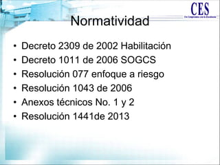Normatividad
• Decreto 2309 de 2002 Habilitación
• Decreto 1011 de 2006 SOGCS
• Resolución 077 enfoque a riesgo
• Resolución 1043 de 2006
• Anexos técnicos No. 1 y 2
• Resolución 1441de 2013
 