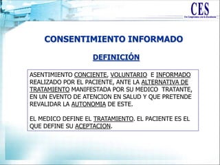 CONSENTIMIENTO INFORMADO
ASENTIMIENTO CONCIENTE, VOLUNTARIO E INFORMADO
REALIZADO POR EL PACIENTE, ANTE LA ALTERNATIVA DE
TRATAMIENTO MANIFESTADA POR SU MEDICO TRATANTE,
EN UN EVENTO DE ATENCION EN SALUD Y QUE PRETENDE
REVALIDAR LA AUTONOMIA DE ESTE.
EL MEDICO DEFINE EL TRATAMIENTO. EL PACIENTE ES EL
QUE DEFINE SU ACEPTACION.
DEFINICIÓN
 