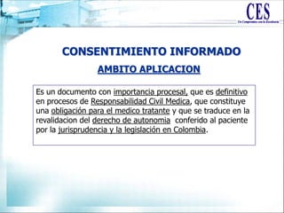 CONSENTIMIENTO INFORMADO
AMBITO APLICACION
Es un documento con importancia procesal, que es definitivo
en procesos de Responsabilidad Civil Medica, que constituye
una obligación para el medico tratante y que se traduce en la
revalidacion del derecho de autonomia conferido al paciente
por la jurisprudencia y la legislación en Colombia.
 
