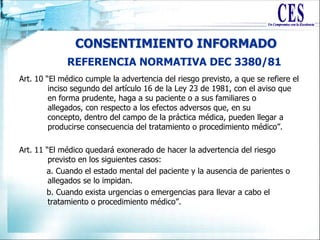 CONSENTIMIENTO INFORMADO
Art. 10 “El médico cumple la advertencia del riesgo previsto, a que se refiere el
inciso segundo del artículo 16 de la Ley 23 de 1981, con el aviso que
en forma prudente, haga a su paciente o a sus familiares o
allegados, con respecto a los efectos adversos que, en su
concepto, dentro del campo de la práctica médica, pueden llegar a
producirse consecuencia del tratamiento o procedimiento médico”.
Art. 11 “El médico quedará exonerado de hacer la advertencia del riesgo
previsto en los siguientes casos:
a. Cuando el estado mental del paciente y la ausencia de parientes o
allegados se lo impidan.
b. Cuando exista urgencias o emergencias para llevar a cabo el
tratamiento o procedimiento médico”.
REFERENCIA NORMATIVA DEC 3380/81
 