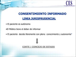 CONSENTIMIENTO INFORMADO
LINEA JURISPRUDENCIAL
• El paciente es autónomo
•El Médico tiene el deber de informar
• El paciente decide libremente con pleno conocimiento y autonomía*
CORTE / CONCEJO DE ESTADO
 