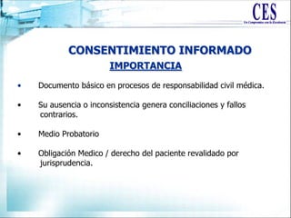 CONSENTIMIENTO INFORMADO
• Documento básico en procesos de responsabilidad civil médica.
• Su ausencia o inconsistencia genera conciliaciones y fallos
contrarios.
• Medio Probatorio
• Obligación Medico / derecho del paciente revalidado por
jurisprudencia.
IMPORTANCIA
 