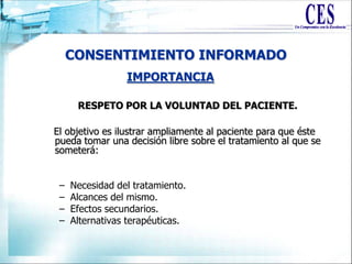 CONSENTIMIENTO INFORMADO
RESPETO POR LA VOLUNTAD DEL PACIENTE.
El objetivo es ilustrar ampliamente al paciente para que éste
pueda tomar una decisión libre sobre el tratamiento al que se
someterá:
– Necesidad del tratamiento.
– Alcances del mismo.
– Efectos secundarios.
– Alternativas terapéuticas.
IMPORTANCIA
 