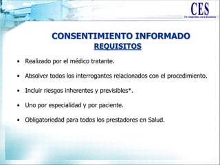 CONSENTIMIENTO INFORMADO
• Realizado por el médico tratante.
• Absolver todos los interrogantes relacionados con el procedimiento.
• Incluir riesgos inherentes y previsibles*.
• Uno por especialidad y por paciente.
• Obligatoriedad para todos los prestadores en Salud.
REQUISITOS
 