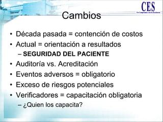 Cambios
• Década pasada = contención de costos
• Actual = orientación a resultados
– SEGURIDAD DEL PACIENTE
• Auditoría vs. Acreditación
• Eventos adversos = obligatorio
• Exceso de riesgos potenciales
• Verificadores = capacitación obligatoria
– ¿Quien los capacita?
 