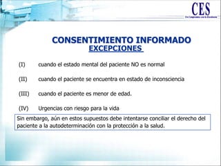 CONSENTIMIENTO INFORMADO
(I) cuando el estado mental del paciente NO es normal
(II) cuando el paciente se encuentra en estado de inconsciencia
(III) cuando el paciente es menor de edad.
(IV) Urgencias con riesgo para la vida
EXCEPCIONES
Sin embargo, aún en estos supuestos debe intentarse conciliar el derecho del
paciente a la autodeterminación con la protección a la salud.
 