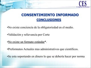 CONSENTIMIENTO INFORMADO
•No existe conciencia de la obligatoriedad en el medio.
•Validación y relievancia por Corte
•No existe un formato estándar*.
•Preformatos Actuales mas administrativos que científicos.
•Se esta soportando en dinero lo que se debería hacer por norma
CONCLUSIONES
 