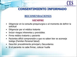 CONSENTIMIENTO INFORMADO
• Diligenciar en la consulta prequirurgica o al momento de definir la
solicitud
• Diligenciar por el médico tratante
• Incluir riesgos inherentes y previsibles
• Firma médico tratante y paciente
• Pacientes difícil comprensión o que no saben leer se aconseja
testigo (Familiar-Personal Salud)
• Describir procedimiento principal y Secundarios
• Si el paciente no sabe firmar, colocar huella
RECOMENDACIONES
SIEMPRE
 