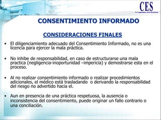 CONSENTIMIENTO INFORMADO
• El diligenciamiento adecuado del Consentimiento Informado, no es una
licencia para ejercer la mala práctica.
• No inhibe de responsabilidad, en caso de estructurarse una mala
practica (negligencia-inoportunidad –impericia) y demostrarse esta en el
proceso.
• Al no realizar consentimiento informado o realizar procedimientos
adicionales, el médico está trasladando o derivando la responsabilidad
del riesgo no advertido hacia el.
• Aun en presencia de una práctica respetuosa, la ausencia o
inconsistencia del consentimiento, puede originar un fallo contrario o
una conciliación.
CONSIDERACIONES FINALES
 