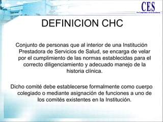 DEFINICION CHC
Conjunto de personas que al interior de una Institución
Prestadora de Servicios de Salud, se encarga de velar
por el cumplimiento de las normas establecidas para el
correcto diligenciamiento y adecuado manejo de la
historia clínica.
Dicho comité debe establecerse formalmente como cuerpo
colegiado o mediante asignación de funciones a uno de
los comités existentes en la Institución.
 