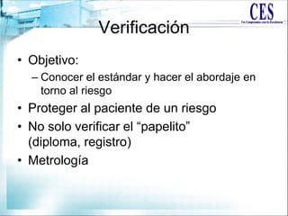 Verificación
• Objetivo:
– Conocer el estándar y hacer el abordaje en
torno al riesgo
• Proteger al paciente de un riesgo
• No solo verificar el “papelito”
(diploma, registro)
• Metrología
 