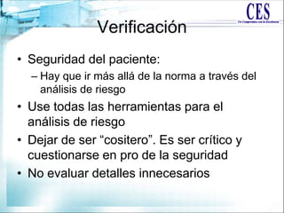Verificación
• Seguridad del paciente:
– Hay que ir más allá de la norma a través del
análisis de riesgo
• Use todas las herramientas para el
análisis de riesgo
• Dejar de ser “cositero”. Es ser crítico y
cuestionarse en pro de la seguridad
• No evaluar detalles innecesarios
 