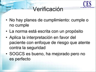 Verificación
• No hay planes de cumplimiento: cumple o
no cumple
• La norma está escrita con un propósito
• Aplica la interpretación en favor del
paciente con enfoque de riesgo que atente
contra la seguridad
• SOGCS es bueno, ha mejorado pero no
es perfecto
 