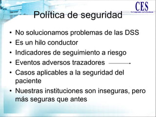 Política de seguridad
• No solucionamos problemas de las DSS
• Es un hilo conductor
• Indicadores de seguimiento a riesgo
• Eventos adversos trazadores
• Casos aplicables a la seguridad del
paciente
• Nuestras instituciones son inseguras, pero
más seguras que antes
 