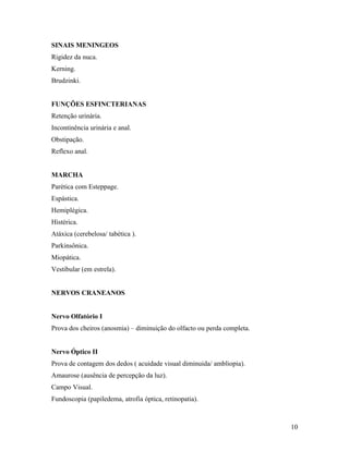 SINAIS MENINGEOS
Rigidez da nuca.
Kerning.
Brudzinki.
FUNÇÕES ESFINCTERIANAS
Retenção urinária.
Incontinência urinária e anal.
Obstipação.
Reflexo anal.
MARCHA
Parética com Esteppage.
Espástica.
Hemiplégica.
Histérica.
Atáxica (cerebelosa/ tabética ).
Parkinsônica.
Miopática.
Vestibular (em estrela).
NERVOS CRANEANOS
Nervo Olfatório I
Prova dos cheiros (anosmia) – diminuição do olfacto ou perda completa.
Nervo Óptico II
Prova de contagem dos dedos ( acuidade visual diminuida/ ambliopia).
Amaurose (ausência de percepção da luz).
Campo Visual.
Fundoscopia (papiledema, atrofia óptica, retinopatia).
10
 