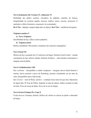 Nervo Oculomotor III, Troclear IV, Abducente VI
Motilidade dos globos oculares, elevadores da pálpebra, manobra da boneca,
Irregularidade do contorno pupilar, discoria, midríse, miose, isocoria, anisocoria. É
analisado o reflexo fotomotor, consensual e de acomodação.
Do 4º Par – diplopia: imagem dupla dum só objecto. Do 6º Par – estrabismo divergente.
Trigémeo sensitivo V
a) Nervo Trigêmeo
Sensibilidade da face, reflexo córneo-palpebral.
b) Trigémeo motor
Reflexo mandibular. Movimentos voluntários dos músculos mastigadores
Nervo Facial VII
Mímica da face e gustação dos 2/3 anteriores da língua. Paralisia Facial Central – metade
contralateral da face inferior afetada; Paralisia Periférica – toda hemiface homolateral é
atingida (sinal de Bell).
Nervo Vestíbulococlear VIII
Raiz vestibular – desequilíbrio e estado vertiginoso – nistagmo, desvio lateral durante a
marcha, desvio postural e prova de Rotenberg, paciente caminhando um pé atrás do
outro, desequilíbrio para o lado lesado.
Raiz Coclear – teste de Rinne positivo – condução óssea maior do que área. Hipoacúsia
de algum lado à Teste de Weber: diapasão no topo da cabeça, melhor escutado no lado
da lesão. Prova do rossar de dedos. Prova do tic-tac do relógio.
Nervo Grosso Faríngeo IX e Vago X
Úvula eleva-se à fonação, disfonia. Reflexo do vómito ao colocar no palato o abaixador
da língua.
11
 