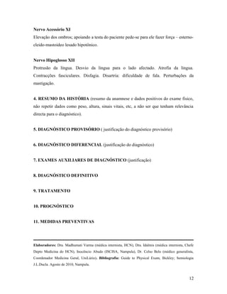 Nervo Acessório XI
Elevação dos ombros; apoiando a testa do paciente pede-se para ele fazer força – esterno-
cleido-mastoideo lesado hipotônico.
Nervo Hipoglosso XII
Protrusão da língua. Desvio da lingua para o lado afectado. Atrofia da lingua.
Contracções fasciculares. Disfagia. Disartria: dificuldade de fala. Perturbações da
mastigação.
4. RESUMO DA HISTÓRIA (resumo da anamnese e dados positivos do exame fisico,
não repetir dados como peso, altura, sinais vitais, etc, a não ser que tenham relevância
directa para o diagnóstico).
5. DIAGNÓSTICO PROVISÓRIO ( justificação do diagnóstico provisório)
6. DIAGNÓSTICO DIFERENCIAL (justificação do diagnóstico)
7. EXAMES AUXILIARES DE DIAGNÓSTICO (justificação)
8. DIAGNÓSTICO DEFINITIVO
9. TRATAMENTO
10. PROGNÓSTICO
11. MEDIDAS PREVENTIVAS
Elaboradores: Dra. Madhumati Varma (médica internista, HCN), Dra. Idalmis (médica internista, Chefe
Depto Medicina do HCN), Inocêncio Abudo (ISCISA, Nampula), Dr. Celso Belo (médico generalista,
Coordenador Medicina Geral, UniLúrio). Bibliografia: Guide to Physical Exam, Bickley; Semiologia
J.L.Ducla. Agosto de 2010, Nampula.
12
 