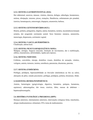 2.3.2. SISTEMA GASTROINTESTINAL (SGI):
Dor abdominal, anorexia, náuseas, vómitos, diarreia, disfagia, odinofagia, hematemese,
melena, obstipação, tenesmo, pirose, erutações, flatulências, enfartamento pós prandial,
icterícia, hematoquezia, enterorragia, dispepsia, esteatorréia, halitose.
2.3.3. SISTEMA GENITOURINÁRIO (SGU):
Disúria, poliúria, polaquiúria, oligúria, anúria, hematúria, nictúria, incontinência/retenção
urinária, dor urogenital, corrimento uretral. Sexo feminino: menarca, amenorréia,
menorragia, dispareunia, corrimento vaginal.
2.3.4. SISTEMA VASCULAR PERIFÉRICO:
Claudicação, edema local.
2.3.5. SISTEMA MUSCULOESQUELÉTICO /SOMA:
Mialgias, artralgia, fraqueza muscular, limitação de movimentos, dor à mobilização,
cãibras, traumatismos, deformidades, rigidez pós-repouso.
.
2.3.6. SISTEMA NERVOSO:
Cefaleias, convulsões, síncope, distúrbios visuais, distúrbios de sensação, vómitos,
vertigens, astenia, tremores, insónia, sonolência, parestesias, disestesias, paresias.
2.3.7. SISTEMA ENDÓCRINO:
Polifagia, polidipsia, hipersensibilidade ao frio/calor (i(intolerância ao frio ou calor),
alterações de pêlos, retardo psicomotor, polifagia, polidipsia, poliúria, hirsutismo, libido.
2.3.8.SISTEMA HEMOLINFOPOIÉTICO:
Astenia, hemorragias (gengivorragia, digestiva, hematúria, petéquia, hematoma,
equimose), adenomegalias, dor óssea, icterícia, febre, massas de abdómen –
hepatoesplenomegalia.
2.4. HISTÓRIA PATOLÓGICA PREGRESSA (HPP):
Doenças anteriores, internamentos anteriores, intervenções cirúrgicas feitas, transfusões,
alergia (medicamentosa e alimentar), ITS e toma de medicamentos.
2
 
