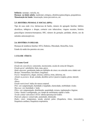 Infância: sarampo, varicela, etc.
Doenças na idade adulta: medicinal, cirúrgica, obstétrica/ginecológica, psiquiátricas.
Manutenção da Saúde: Imunização, testes preventivos, etc.
2.5. HISTÓRIA PESSOAL E SOCIAL (HPS):
Tipo de casa onde vive, latrina/casa de banho, número de agregado familiar, hábitos
alcoólicos, tabágicos e drogas, contacto com tuberculose, viagens recentes, história
ginecológica (menarca/menopausa, DIU, número de gestação, paridade, aborto, uso de
métodos anticonceptivos).
2.6. HISTÓRIA FAMILIAR:
Doenças de tendência familiar: HTA, Diabetes, Obesidade, Hemofilia, Gota.
Estado de saúde dos parentes em casa.
3. EXAME FÍSICO:
3.1 Exame Geral
Estado da consciência: consciente, inconsciente, escala de coma de Glasgow.
Estado geral: satisfatório, bom, mau, grave.
Idade aparente: geralmente dada em múltiplos de cinco; ou coincide com a idade real.
Biotipo: Normolíneo, brevilíneo, longilíneo.
Facies: Inexpressiva, alegre, ansiosa, colérica, triste, dolorosa, etc.
Atitude ou postura: de pé, sentada, decúbito activo/ passivo (supino, prono, lateral).
Peso.
Altura.
Estado nutricional: índice de massa corporal.
Pele: cor e pigmentação, humidade e turgidade, elasticidade, mobilidade e lesão.
Mucosas: cor, humidade e lesão.
Pêlos: cor e pigmentação, distribuição, quantidade, textura, implantação e higiene.
Unhas: forma e configuração, cor, tempo de enchimento capilar e lesão.
Tecido celular subcutáneo (TCS): edema (presença de Godet).
Panículo adiposo: conservado, aumentado, diminuido.
Dados vitais: temperatura, tensão arterial, pulso (frequência, ritmo, intensidade),
frequência cardíaca, frequência respiratória.
3
 