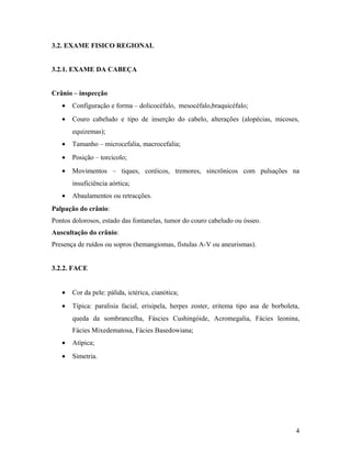 3.2. EXAME FISICO REGIONAL
3.2.1. EXAME DA CABEÇA
Crânio – inspecção
• Configuração e forma – dolicocéfalo, mesocéfalo,braquicéfalo;
• Couro cabeludo e tipo de inserção do cabelo, alterações (alopécias, micoses,
equizemas);
• Tamanho – microcefalia, macrocefalia;
• Posição – torcicolo;
• Movimentos – tiques, coréicos, tremores, sincrônicos com pulsações na
insuficiência aórtica;
• Abaulamentos ou retracções.
Palpação do crânio:
Pontos dolorosos, estado das fontanelas, tumor do couro cabeludo ou ósseo.
Auscultação do crânio:
Presença de ruídos ou sopros (hemangiomas, fístulas A-V ou aneurismas).
3.2.2. FACE
• Cor da pele: pálida, ictérica, cianótica;
• Típica: paralisia facial, erisipela, herpes zoster, eritema tipo asa de borboleta,
queda da sombrancelha, Fáscies Cushingóide, Acromegalia, Fácies leonina,
Fácies Mixedematosa, Fácies Basedowiana;
• Atípica;
• Simetria.
4
 