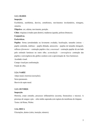3.2.3. OLHOS
Inspeção:
Exoftalmia, enoftalmia, desvios, estrabismos, movimentos involuntários, nistagmo,
simetria.
Pálpebra: cor, edema, movimento, posição.
Cílios: triquíase (virados para dentro), madarose (queda), poliose (brancos).
Conjuntivas.
Escleróticas.
Pupilas: forma (arredondada ou levemente ovalada), localização, tamanho (miose –
pupila contraída, midríase – pupila dilatada, anisocoria – pupilas de tamanho desigual),
reflexos (fotomotor – contração pupilar a luz; consensual – contração pupilar de um lado
pelo estímulo luminoso no outro olho; acomodação – convergência: contração das
pupilas e convergência dos globos oculares com a aproximação de foco luminoso).
Acuidade visual.
Campo visual por confrontação.
Fundo de olho.
3.2.4. NARÍZ
Adejo nasal, rinorreia (secreções).
Seios paranasais.
Desvio do septo nasal.
3.2.5. OUVIDOS
Inspecção:
Otorreia, corpo estranho, processos inflamatórios (eczema, furunculose e micose). A
presença de sangue e pús – otite média supurada com ruptura da membrana do tímpano.
Testes: de Rinne, Weber.
3.2.6. BOCA
Ulcerações, dentes (cárie, inserção, número).
5
 