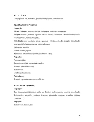 3.2.7. LÍNGUA
Lisa/papilada, cor, humidade, placas esbranquiçadas, outras lesões.
3.2.8.EXAME DO PESCOÇO
Inspecção:
Forma e volume: aumento tireóide, linfonodos, parótidas, tumorações.
Posição : normal (mediana, seguindo eixo da coluna); alterações – torcicolo,afecções da
coluna cervical, fraturas,luxações).
Mobilidade: movimentação ativa e passiva – flexão, extensão, rotação, lateralidade;
notar a existência de contratura, resistência e dor.
Batimentos arteriais.
Pressão venosa jugular.
Pele: sinais inflamatórios (edema,calor,rubor e dor).
Palpação:
Pulso carotídeo.
Tamanho da tiróide (aumentado ou não).
Traqueia (centrada ou não).
Tumorações.
Lifadenopatias/massas.
Auscultação:
Traqueia e grandes vasos, sopro tubárico.
3.2.9. EXAME DO TÓRAX
Inspecção:
Tipo (caquéctico/atlético/em quilha ou Pombo/ enfizematoso), simetria, mobilidade,
deformações, alterações cutâneas (cianose, circulação colateral, erupções, fistulas,
cicatrizes, …).
Palpação:
Tumorações, massas, dor.
6
 