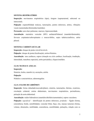 SISTEMA RESPIRATÓRIO
Inspecção: movimentos respiratórios (tipo), tiragem (supraesternal, subcostal ou
intercostal).
Palpação: expansibilidade torácica, tumorações, pontos dolorosos, atritos, vibrações
vocais (aumentadas/diminuídas/mantidas).
Percussão: som claro pulmonar, macicez, hipersonoridade.
Auscultação: murmúrio vesicular (MV) unilateral/bilateral (mantido/diminuído),
fervores crepitantes/subcrepitantes e roncos/sibilos, sopro tubárico/anfórico, atrito
pleural.
SISTEMA CARDIOVASCULAR
Inspecção: choque de ponta visível/invisível.
Palpação: choque de ponta (localização), atritos/frémitos.
Auscultação: tons cardíacos, sopros (situação no ciclo cardíaco, localização, irradiação,
intensidade, manobras especiais), atrito pericárdico, cliques/estalidos.
3.2.10. MAMAS E AXILAS:
Inspecção:
Simetria, lesões, mamilo (s), secreções, aréola.
Palpação
Nódulos e características, adenomegalias.
3.2.11. EXAME DO ABDÓMEN
Inspecção: forma (abaulado/escavado/plano), simetria, tumorações, hérnias, cicatrizes,
circulação colateral, estrias abdominais, movimentos respiratórios, peristaltismo,
pulsação da aorta abdominal.
Auscultação: ruídos hidroaéreos (mantidos/abolidos/aumentados), sopros vasculares.
Palpação: superficial – identificação de pontos dolorosos; profunda – fígado (forma,
consistência, bordo, sensibilidade), vesicular biliar, baço, rins, massas tumorais (forma,
volume, dimensões, mobilidade, consistência, sensibilidade, pulsações, relação com os
7
 