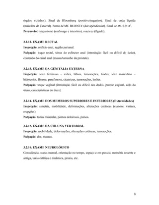 órgãos vizinhos). Sinal de Bloomberg (positivo/negativo). Sinal de onda líquida
(manobra de Catarral). Ponto de MC BURNEY (dor apendicular). Sinal de MURPHY.
Percussão: timpanismo (estômago e intestino), macicez (fígado).
3.2.12. EXAME RECTAL
Inspecção: orifício anal, região perianal.
Palpação: toque rectal, tónus do esfincter anal (introdução fácil ou difícil do dedo),
conteúdo do canal anal (massa/tamanho da próstata).
3.2.13. EXAME DA GENITÁLIA EXTERNA
Inspecção: sexo feminino – vulva, lábios, tumorações, lesões; sexo masculino –
hidrocelos, fimose, parafimose, cicatrizes, tumorações, lesões.
Palpação: toque vaginal (introdução fácil ou difícil dos dedos, parede vaginal, colo do
útero, caracteristicas do útero)
3.2.14. EXAME DOS MEMBROS SUPERIORES E INFERIORES (Extremidades)
Inspecção: simetria, mobilidade, deformações, alterações cutâneas (cianose, varizes,
erupções)
Palpação: tónus muscular, pontos dolorosos, pulsos.
3.2.15. EXAME DA COLUNA VERTEBRAL
Inspecção: mobilidade, deformações, alterações cutâneas, tumorações.
Palpação: dor, massas.
3.2.16. EXAME NEUROLÓGICO
Consciência, status mental, orientação no tempo, espaço e em pessoa, memória recente e
antiga, taxia estática e dinâmica, praxia, etc.
8
 