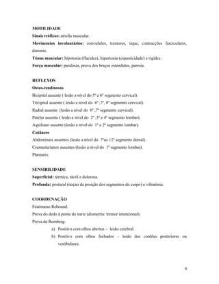 MOTILIDADE
Sinais tróficos: atrofia muscular.
Movimentos involuntários: convulsões, tremores, tique, contracções fasciculares,
distonia.
Tónus muscular: hipotonia (flacidez), hipertonia (espasticidade) e rigidez.
Força muscular: paralesia, prova dos braços estendidos, paresia.
REFLEXOS
Osteo-tendinosos
Bicipital ausente ( lesão a nível do 5º e 6º segmento cervical).
Tricipital ausente ( lesão a nível do 6º ,7º, 8º segmento cervical).
Radial ausente (lesão a nível do 6º ,7º segmento cervical).
Patelar ausente ( lesão a nível do 2º ,3º e 4º segmento lombar).
Aquiliano ausente (lesão a nível do 1º e 2º segmento lombar).
Cutâneos
Abdominais ausentes (lesão a nível do 7ºao 12º segmento dorsal).
Cremasterianos ausentes (lesão a nível do 1º segmento lombar).
Plantares.
SENSIBILIDADE
Superficial: térmica, táctil e dolorosa.
Profunda: postural (noçao da posição dos segmentos do corpo) e vibratória.
COORDENAÇÃO
Fenómeno Rebound.
Prova do dedo à ponta do nariz (dismetria/ tremor intencional).
Prova de Romberg:
a) Positivo com olhos abertos – lesão cerebral.
b) Positivo com olhos fechados – lesão dos cordões posteriores ou
vestibulares.
9
 