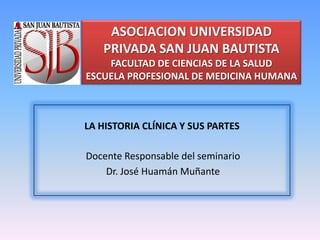 ASOCIACION UNIVERSIDAD
   PRIVADA SAN JUAN BAUTISTA
    FACULTAD DE CIENCIAS DE LA SALUD
ESCUELA PROFESIONAL DE MEDICINA HUMANA



LA HISTORIA CLÍNICA Y SUS PARTES

Docente Responsable del seminario
    Dr. José Huamán Muñante
 