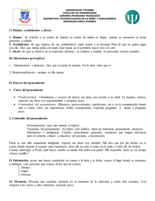 UNIVERSIDAD YACAMBÚ
FACULTAD DE HUMANIDADES
CARRERA-PROGRAMA PSICOLOGÍA
ASIGNATURA: PSICOPATOLOGÍA DE LA NIÑEZ Y ADOLESCENCIA
PROFESORA EMILY ROMERO
C) Humor, sentimientos y afecto
1. Humor (lo referido a su estado de ánimo): su estado de ánimo es alegre, aunque en momentos se torna
pensativa y callada.
2. Sentimientos (lo que expresa de sus sentimientos): suele acusar a su hermana Dani de que no quiere jugar
con ella. Dice que mamá pelea con papá. Que mamá no le permitirá hacer esto o lo otro.
3. Afecto (lo que se observa de su expresión afectiva): es cariñosa y amable. Es precavida con los extraños.
D) Alteraciones perceptivas
1. Alucinaciones o ilusiones: dice que el cuarto la asustan. No lo tiene claro que es
2. Despersonalización: siempre es ella misma
E) Proceso del pensamiento
1. Curso del pensamiento
 Productividad. (Abundancia o escasez de ideas): sus ideas son acorde a su edad. Es inquieta, curiosa,
expresas sus ideas con espontaneidad y pregunta poco.
 Continuidad del pensamiento. (Bloqueos, perseveraciones, repeticiones, etc.): en la comunicación tiende
más a contar sobre sus experiencias vividas recientemente, responde preguntas y tiende a preguntar
poco.
2. Contenido del pensamiento:
Preocupaciones (que más maneja el sujeto).
Trastornos del pensamiento. Se refiere a los delirios, ideas de referencia, pensamiento abstracto.
Información e inteligencia. Cálculo, conocimiento generales, cuestiones que tengan relevancia
para el contexto cultural y educativo del paciente, concentración.
Paola es una niña sumamente inteligente, expresa sus ideas con claridad. Ella dice que por las noches en el
cuarto donde duerme la asustan unos monstruos, pero ella no sabe si están en el sueño o están allí de verdad.
Cuando interrogue a Paola; Qué haces cuando su mamá Alix pelea con papá? Ella respondió “pues yo me pongo
a hacer castillos”
F) Orientación: posee una buena orientación en cuanto a la hora y la fecha, conoce el lugar donde se encuentra
y distingue a las personas que conoce de las que no conoce.
1. Tiempo.
2. Lugar.
3. Persona.
G) Memoria: Presenta una excelente memoria en el momento de la entrevista y sobre días recientes. Con
respecto a los meses y años anteriores recuerda poco.
 