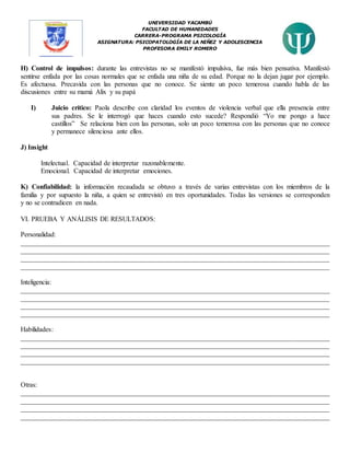 UNIVERSIDAD YACAMBÚ
FACULTAD DE HUMANIDADES
CARRERA-PROGRAMA PSICOLOGÍA
ASIGNATURA: PSICOPATOLOGÍA DE LA NIÑEZ Y ADOLESCENCIA
PROFESORA EMILY ROMERO
H) Control de impulsos: durante las entrevistas no se manifestó impulsiva, fue más bien pensativa. Manifestó
sentirse enfada por las cosas normales que se enfada una niña de su edad. Porque no la dejan jugar por ejemplo.
Es afectuosa. Precavida con las personas que no conoce. Se siente un poco temerosa cuando habla de las
discusiones entre su mamá Alix y su papá
I) Juicio crítico: Paola describe con claridad los eventos de violencia verbal que ella presencia entre
sus padres. Se le interrogó que haces cuando esto sucede? Respondió “Yo me pongo a hace
castillos” Se relaciona bien con las personas, solo un poco temerosa con las personas que no conoce
y permanece silenciosa ante ellos.
J) Insight
Intelectual. Capacidad de interpretar razonablemente.
Emocional. Capacidad de interpretar emociones.
K) Confiabilidad: la información recaudada se obtuvo a través de varias entrevistas con los miembros de la
familia y por supuesto la niña, a quien se entrevistó en tres oportunidades. Todas las versiones se corresponden
y no se contradicen en nada.
VI. PRUEBA Y ANÁLISIS DE RESULTADOS:
Personalidad:
__________________________________________________________________________________________
__________________________________________________________________________________________
__________________________________________________________________________________________
__________________________________________________________________________________________
Inteligencia:
__________________________________________________________________________________________
__________________________________________________________________________________________
__________________________________________________________________________________________
__________________________________________________________________________________________
Habilidades:
__________________________________________________________________________________________
__________________________________________________________________________________________
__________________________________________________________________________________________
__________________________________________________________________________________________
Otras:
__________________________________________________________________________________________
__________________________________________________________________________________________
__________________________________________________________________________________________
__________________________________________________________________________________________
 