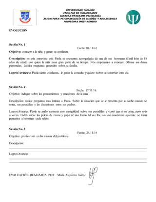 UNIVERSIDAD YACAMBÚ
FACULTAD DE HUMANIDADES
CARRERA-PROGRAMA PSICOLOGÍA
ASIGNATURA: PSICOPATOLOGÍA DE LA NIÑEZ Y ADOLESCENCIA
PROFESORA EMILY ROMERO
EVOLUCIÓN
Sesión No. 1
Fecha: 01/11/16
Objetivo: conocer a la niña y ganar su confianza
Descripción: en esta entrevista está Paola se encuentra acompañada de una de sus hermanas (Emili león de 18
años de edad) con quien la niña pasa gran parte de su tiempo. Nos empezamos a conocer. Obtuve sus datos
personales. Le hice preguntas generales sobre su familia.
Logros/Avances: Paola siente confianza, le gusto la consulta y quiere volver a conversar otro día
Sesión No. 2
Fecha: 17/11/16
Objetivo: indagar sobre los pensamientos y emociones de la niña
Descripción: realice preguntas más íntimas a Paola. Sobre la situación que se le presenta por la noche cuando se
orina, sus pesadillas y las discusiones entre sus padres.
Logros/Avances: Paola se pudo expresar con tranquilidad sobre sus pesadillas y contó que si se orina, pero solo
a veces. Habló sobre las peleas de mama y papa de una forma tal vez fría, sin una emotividad aparente, se torna
pensativa al terminar cada relato.
Sesión No. 3
Fecha: 24/11/16
Objetivo: profundizar en las causas del problema
Descripción:
__________________________________________________________________________________________
__________________________________________________________________________________________
Logros/Avances:
__________________________________________________________________________________________
__________________________________________________________________________________________
EVALUACIÓN REALIZADA POR: María Alejandra Juárez
 