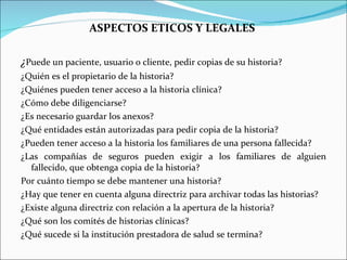 ASPECTOS ETICOS Y LEGALES  ¿ Puede un paciente, usuario o cliente, pedir copias de su historia?  ¿Quién es el propietario de la historia? ¿Quiénes pueden tener acceso a la historia clínica? ¿Cómo debe diligenciarse? ¿Es necesario guardar los anexos? ¿Qué entidades están autorizadas para pedir copia de la historia? ¿Pueden tener acceso a la historia los familiares de una persona fallecida? ¿Las compañías de seguros pueden exigir a los familiares de alguien fallecido, que obtenga copia de la historia? Por cuánto tiempo se debe mantener una historia? ¿Hay que tener en cuenta alguna directriz para archivar todas las historias?  ¿Existe alguna directriz con relación a la apertura de la historia? ¿Qué son los comités de historias clínicas?  ¿Qué sucede si la institución prestadora de salud se termina? 