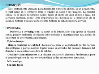 DEFINICION:   Es el instrumento utilizado para desarrollar el método clínico. Es un documento, el cual surge en el contacto entre el equipo de salud y los usuarios. La historia clínica es el único documento válido desde el punto de vista clínico y legal. En atención primaria, donde toma importancia los métodos de la promoción de la salud, la historia clínica se conoce como historia de salud o historia de vida.   FUNCIONES: Docencia e investigación:  A partir de la información que aporta la historia clínica pueden realizarse decisiones sobre estudios e investigaciones para definir la existencia de determinadas patologías.  Epidemiología Mejora continua de calidad :  La historia clínica es considerada por las normas deontológicas y por las normas legales como un derecho del paciente derivado del derecho a una asistencia médica de calidad.  Gestión y administración  : La historia clínica es el elemento fundamental para el control y gestión de los servicios médicos de las instituciones sanitarias.  Médico-legal Soporte físico 