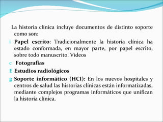 La historia clínica incluye documentos de distinto soporte como son: Papel escrito : Tradicionalmente la historia clínica ha estado conformada, en mayor parte, por papel escrito, sobre todo manuscrito. Videos Fotografías Estudios radiológicos Soporte informático (HCI):  En los nuevos hospitales y centros de salud las historias clínicas están informatizadas, mediante complejos programas informáticos que unifican la historia clínica.  