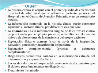 Origen La historia clínica se origina con el primer episodio de enfermedad o control de salud en el que se atiende al paciente, ya sea en el Hospital o en el Centro de Atención Primaria, o en un consultorio médico.  La información contenida en la historia clínica puede obtenerse siguiendo el método clínico, por diferentes vías que son: La  anamnesis :  Es la información surgida de la entrevista clínica proporcionada por el propio paciente, o familiar en el caso de niños o de alteraciones de la conciencia del propio paciente.  Exploración física o examen físico. A través de la inspección, palpación, percusión y auscultación del paciente.  Exploración complementaria (pruebas o exámenes complementarios)  Diagnósticos presuntivos: Basados en la información extraída del interrogatorio y exploración física Juicios de valor que el propio médico extrae o de documentos que él elabora para fundamentar un diagnóstico.  Tratamiento instaurado  