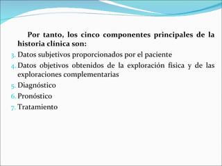 Por tanto, los cinco componentes principales de la historia clínica son: Datos subjetivos proporcionados por el paciente  Datos objetivos obtenidos de la exploración física y de las exploraciones complementarias Diagnóstico Pronóstico  Tratamiento  