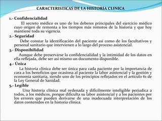 CARACTERISTICAS DE LA HISTORIA CLINICA 1.- Confidencialidad El secreto médico es uno de los deberes principales del ejercicio médico cuyo origen de remonta a los tiempos más remotos de la historia y que hoy mantiene toda su vigencia. 2.- Seguridad Debe constar la identificación del paciente así como de los facultativos y personal sanitario que intervienen a lo largo del proceso asistencial. 3.- Disponibilidad Aunque debe preservarse la confidencialidad y la intimidad de los datos en ella reflejada, debe ser así mismo un documento disponible. 4.- Única La historia clínica debe ser única para cada paciente por la importancia de cara a los beneficios que ocasiona al paciente la labor asistencial y la gestión y economía sanitaria, siendo uno de los principios reflejados en el artículo 61 de la Ley General de Sanidad. 5.- Legible Una historia clínica mal ordenada y difícilmente inteligible perjudica a todos, a los médicos, porque dificulta su labor asistencial y a los pacientes por los errores que pueden derivarse de una inadecuada interpretación de los datos contenidos en la historia clínica. 