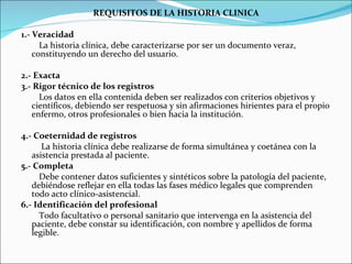 REQUISITOS DE LA HISTORIA CLINICA 1.- Veracidad La historia clínica, debe caracterizarse por ser un documento veraz, constituyendo un derecho del usuario.  2.- Exacta 3.- Rigor técnico de los registros Los datos en ella contenida deben ser realizados con criterios objetivos y científicos, debiendo ser respetuosa y sin afirmaciones hirientes para el propio enfermo, otros profesionales o bien hacia la institución. 4.- Coeternidad de registros La historia clínica debe realizarse de forma simultánea y coetánea con la asistencia prestada al paciente. 5.- Completa Debe contener datos suficientes y sintéticos sobre la patología del paciente, debiéndose reflejar en ella todas las fases médico legales que comprenden todo acto clínico-asistencial.  6.- Identificación del profesional Todo facultativo o personal sanitario que intervenga en la asistencia del paciente, debe constar su identificación, con nombre y apellidos de forma legible. 