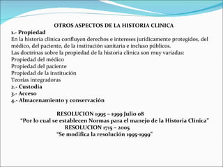 OTROS ASPECTOS DE LA HISTORIA CLINICA 1.- Propiedad En la historia clínica confluyen derechos e intereses jurídicamente protegidos, del médico, del paciente, de la institución sanitaria e incluso públicos. Las doctrinas sobre la propiedad de la historia clínica son muy variadas: Propiedad del médico  Propiedad del paciente  Propiedad de la institución  Teorías integradoras 2.- Custodia 3.- Acceso 4.- Almacenamiento y conservación     RESOLUCION 1995 – 1999 Julio 08   “Por lo cual se establecen Normas para el manejo de la Historia Clínica”   RESOLUCION 1715 – 2005   “Se modifica la resolución 1995-1999”     